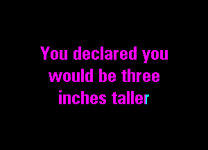 You declared you

would be three
inches taller