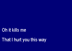 Oh it kills me

That I hurt you this way