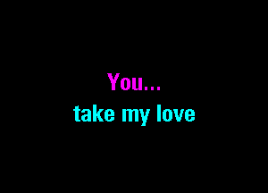 You...

take my love