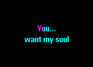 You...

want my soul