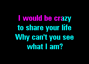 I would be crazy
to share your life

Why can't you see
what I am?