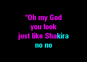 Oh my God
youlook

iust like Shakira
no no