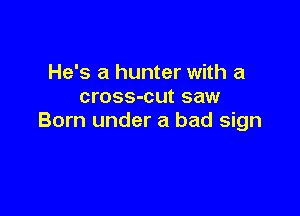 He's a hunter with a
cross-cut saw

Born under a bad sign