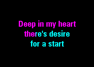 Deep in my heart

there's desire
for a start