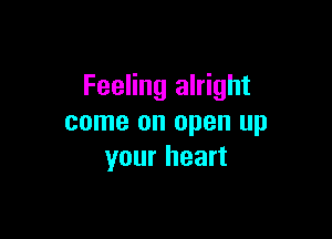 Feeling alright

come on open up
your heart