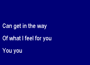 Can get in the way

Of what I feel for you

You you