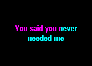 You said you never

needed me