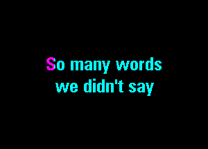 So many words

we didn't say