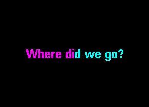 Where did we go?