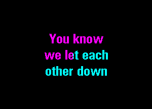 You know

we let each
other down