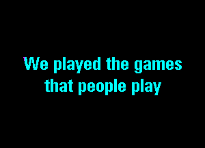 We played the games

that people play