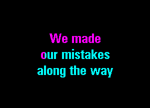We made

our mistakes
along the way