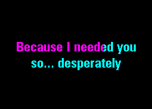 Because I needed you

so... desperately