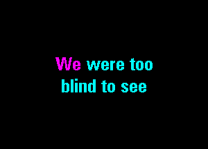 We were too

blind to see