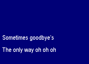 Sometimes goodbye's

The only way oh oh oh