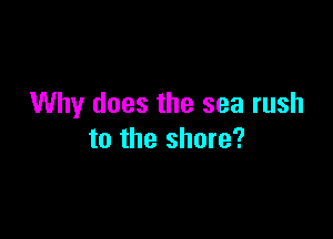 Why does the sea rush

to the shore?