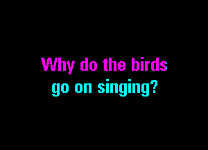 Why do the birds

go on singing?