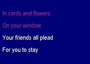Your friends all plead

For you to stay