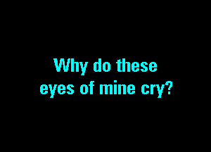 Why do these

eyes of mine cry?