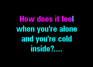 How does it feel
when you're alone

and you're cold
inside?....