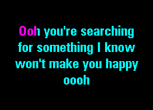 Ooh you're searching
for something I know

won't make you happy
oooh