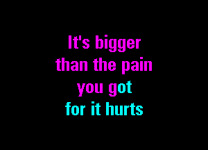 It's bigger
than the pain

you got
for it hurts