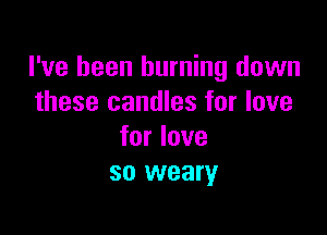 I've been burning down
these candles for love

for love
so weary