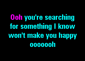 Ooh you're searching
for something I know

won't make you happy
ooooooh