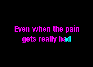Even when the pain

gets really had