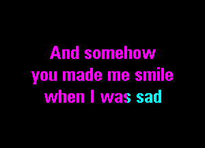 And somehow

you made me smile
when l was sad