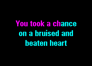 You took a chance

on a bruised and
beaten heart