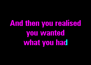 And then you realised

you wanted
what you had