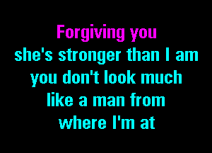 Forgiving you
she's stronger than I am
you don't look much
like a man from
where I'm at