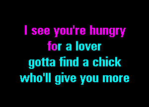 I see you're hungry
for a lover

gotta find a chick
who'll give you more