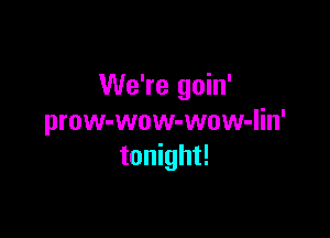 We're goin'

prow-wow-wow-lin'
tonight!