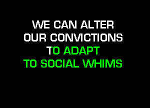 WE CAN ALTER
OUR CONVICTIONS
T0 ADAPT

T0 SOCIAL WHIMS