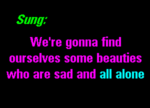 Sungi

We're gonna find

ourselves some beauties
who are sad and all alone
