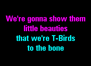 We're gonna show them
little beauties

that we're T-Birds
to the bone