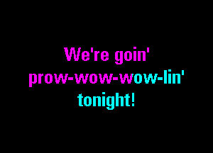 We're goin'

prow-wow-wow-lin'
tonight!