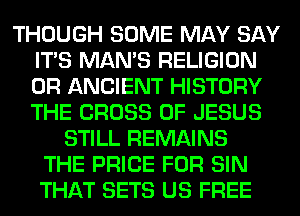 THOUGH SOME MAY SAY
ITS MAN'S RELIGION
0R ANCIENT HISTORY
THE CROSS OF JESUS

STILL REMAINS
THE PRICE FOR SIN
THAT SETS US FREE