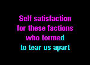 Self satisfaction
for these factions

who formed
to tear us apart