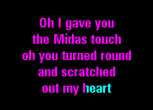 Oh I gave you
the Midas touch

oh you turned round
and scratched
out my heart