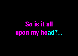So is it all

upon my head?...