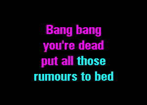 Bang bang
you're dead

put all those
rumours to bed