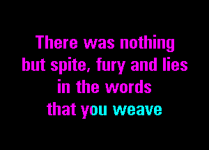 There was nothing
but spite. fury and lies

in the words
that you weave