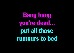 Bang bang
you're dead...

put all those
rumours to bed