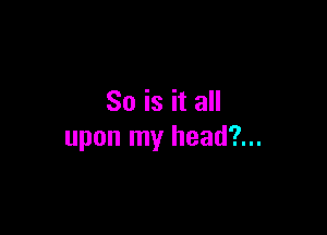 So is it all

upon my head?...