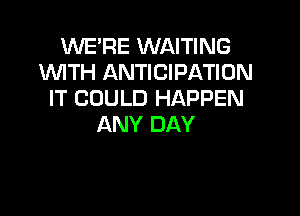 WE'RE WAITING
WTH ANTICIPATION
IT COULD HAPPEN

ANY DAY