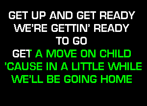 GET UP AND GET READY
WERE GETI'IM READY
TO GO
GET A MOVE 0N CHILD
'CAUSE IN A LITTLE WHILE
WE'LL BE GOING HOME