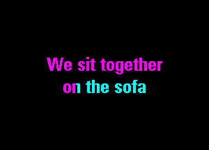 We sit together

on the sofa